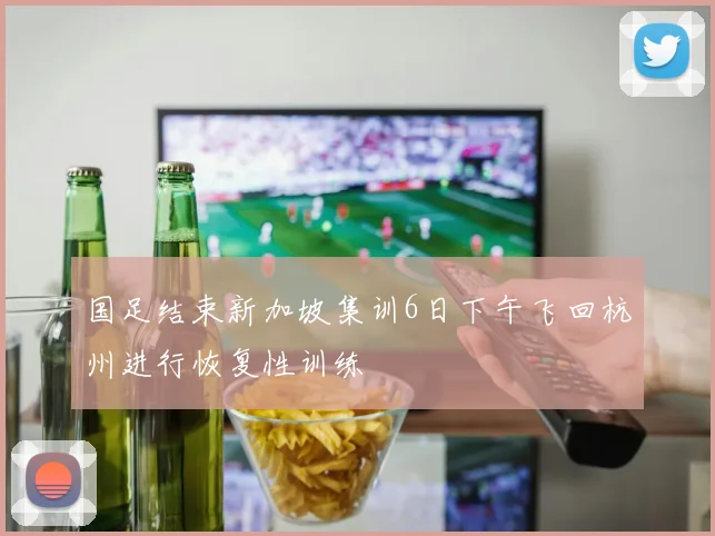 国足结束新加坡集训6日下午飞回杭州进行恢复性训练
