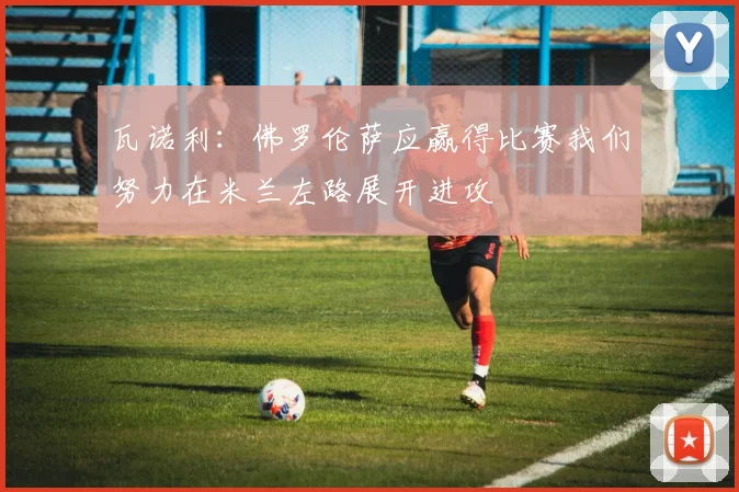 瓦诺利：佛罗伦萨应赢得比赛我们努力在米兰左路展开进攻