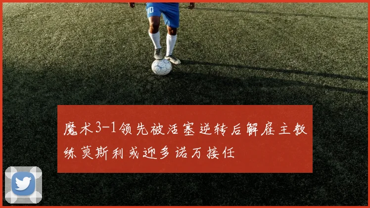 魔术3-1领先被活塞逆转后解雇主教练莫斯利或迎多诺万接任
