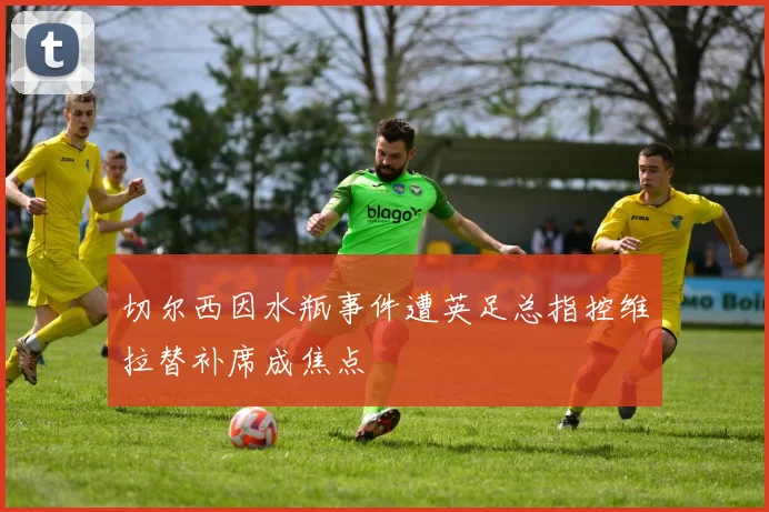 切尔西因水瓶事件遭英足总指控维拉替补席成焦点