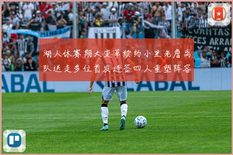 湖人休赛期大变革续约小里老詹离队送走多位首发连签四人重塑阵容