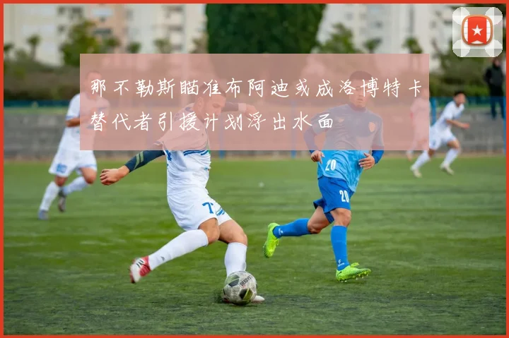 那不勒斯瞄准布阿迪或成洛博特卡替代者引援计划浮出水面