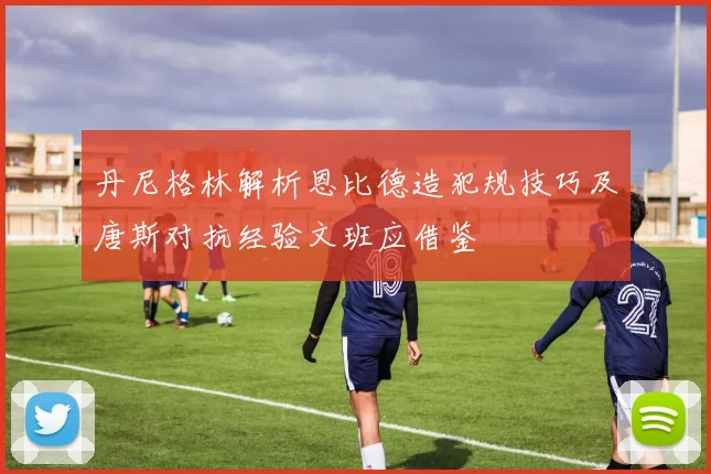 丹尼格林解析恩比德造犯规技巧及唐斯对抗经验文班应借鉴