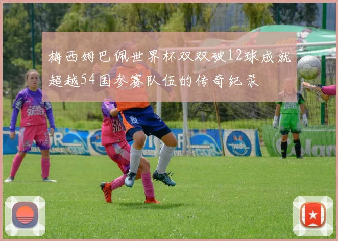 梅西姆巴佩世界杯双双破12球成就超越54国参赛队伍的传奇纪录