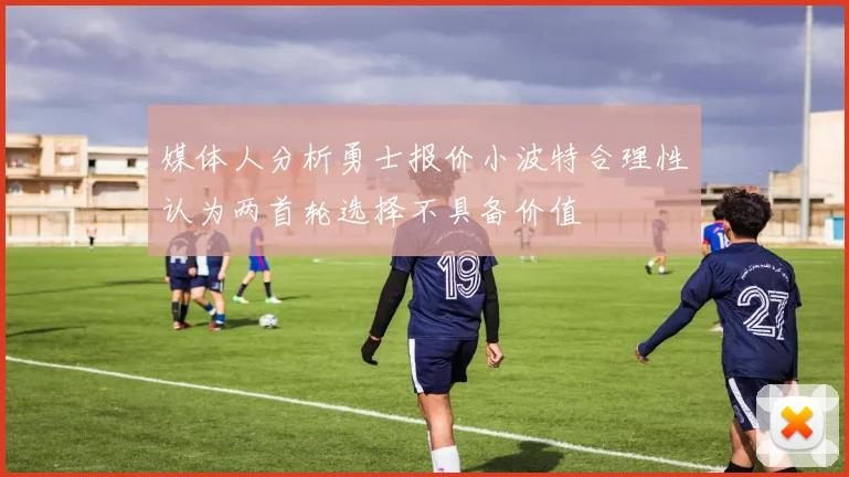 媒体人分析勇士报价小波特合理性认为两首轮选择不具备价值