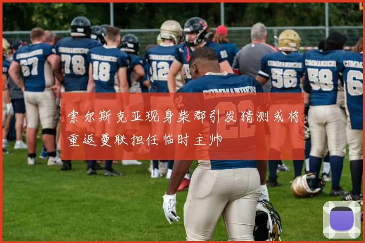 索尔斯克亚现身柴郡引发猜测或将重返曼联担任临时主帅