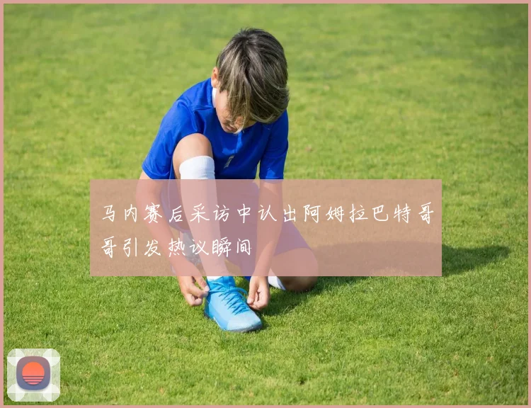 马内赛后采访中认出阿姆拉巴特哥哥引发热议瞬间