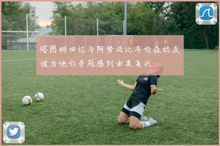 塔图姆回忆与阿努诺比布伦森的友谊为他们夺冠感到由衷高兴