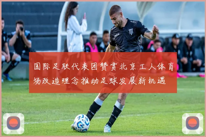 国际足联代表团赞赏北京工人体育场改造理念推动足球发展新机遇