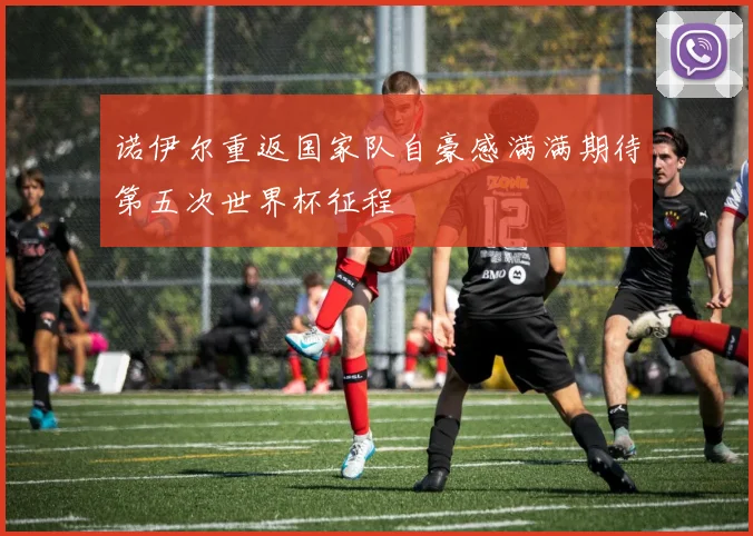 诺伊尔重返国家队自豪感满满期待第五次世界杯征程