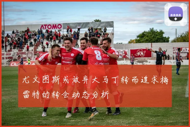 尤文图斯或放弃大马丁转而追求梅雷特的转会动态分析