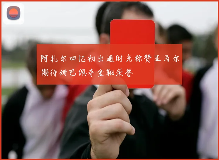 阿扎尔回忆初出道时光称赞亚马尔期待姆巴佩夺金靴荣誉