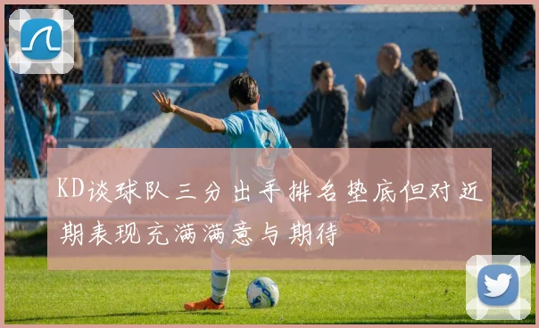 KD谈球队三分出手排名垫底但对近期表现充满满意与期待