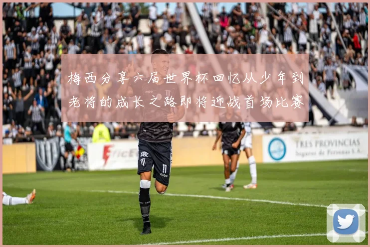 梅西分享六届世界杯回忆从少年到老将的成长之路即将迎战首场比赛