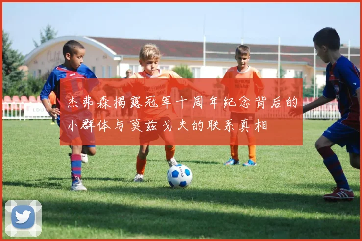 杰弗森揭露冠军十周年纪念背后的小群体与莫兹戈夫的联系真相