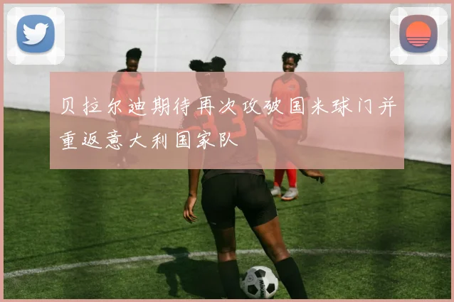 贝拉尔迪期待再次攻破国米球门并重返意大利国家队