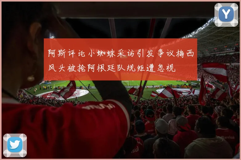阿斯评论小蜘蛛采访引发争议梅西风头被抢阿根廷队规矩遭忽视