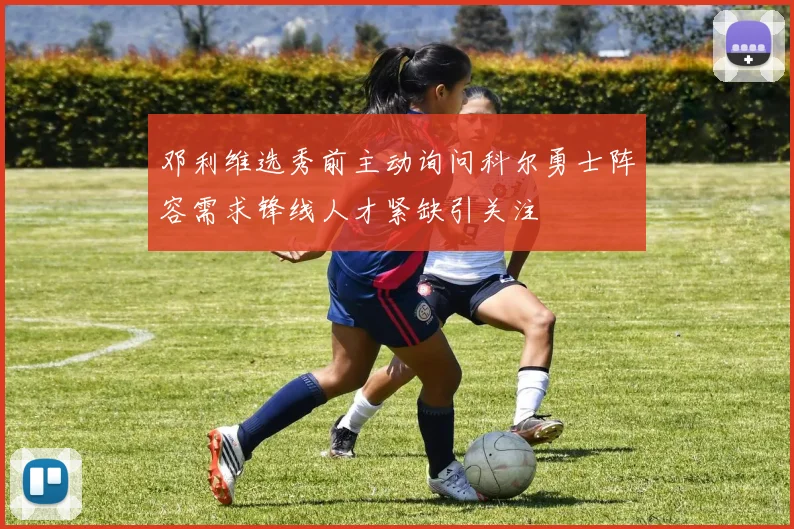 邓利维选秀前主动询问科尔勇士阵容需求锋线人才紧缺引关注